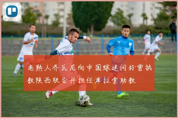 老熟人乔瓦尼向中国球迷问好曾执教陕西联合并担任库拉索助教