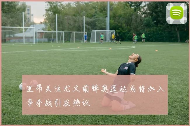 里昂关注尤文前锋奥蓬达或将加入争夺战引发热议