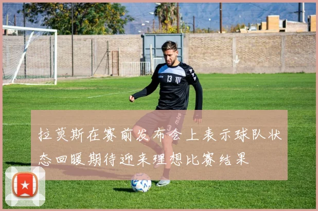 拉莫斯在赛前发布会上表示球队状态回暖期待迎来理想比赛结果