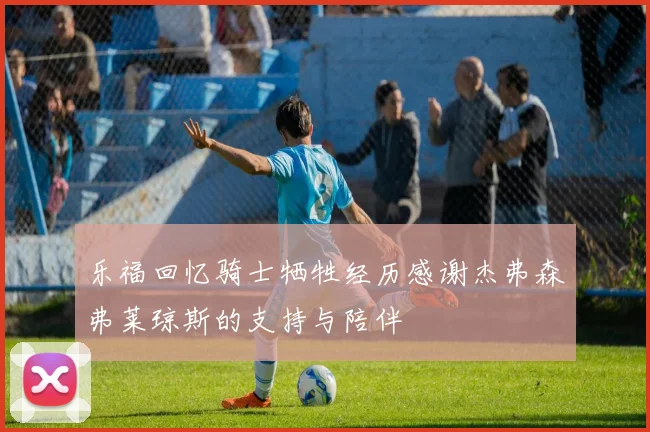 乐福回忆骑士牺牲经历感谢杰弗森弗莱琼斯的支持与陪伴