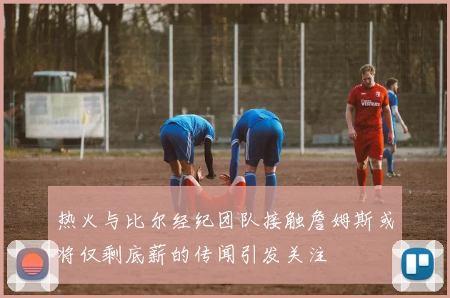 热火与比尔经纪团队接触詹姆斯或将仅剩底薪的传闻引发关注