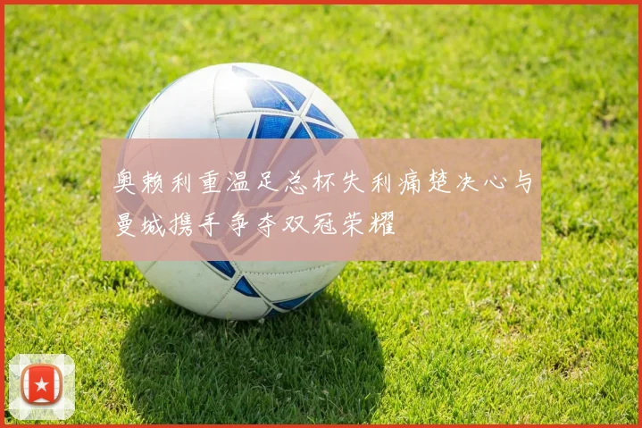 奥赖利重温足总杯失利痛楚决心与曼城携手争夺双冠荣耀