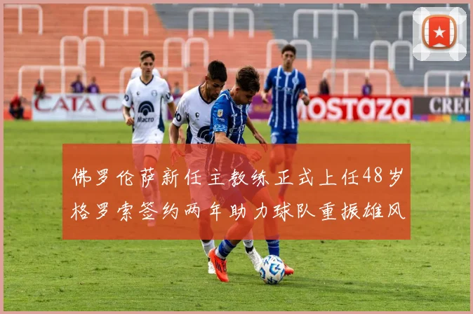 佛罗伦萨新任主教练正式上任48岁格罗索签约两年助力球队重振雄风