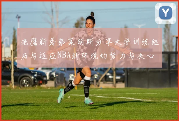 老鹰新秀弗莱明斯分享大学训练经历与适应NBA新环境的努力与决心