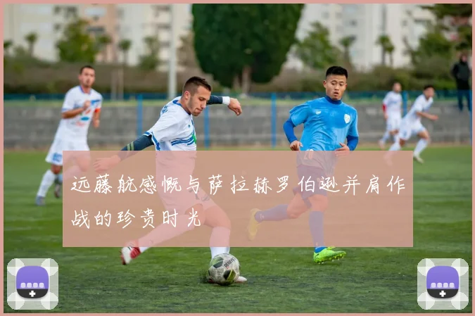 远藤航感慨与萨拉赫罗伯逊并肩作战的珍贵时光