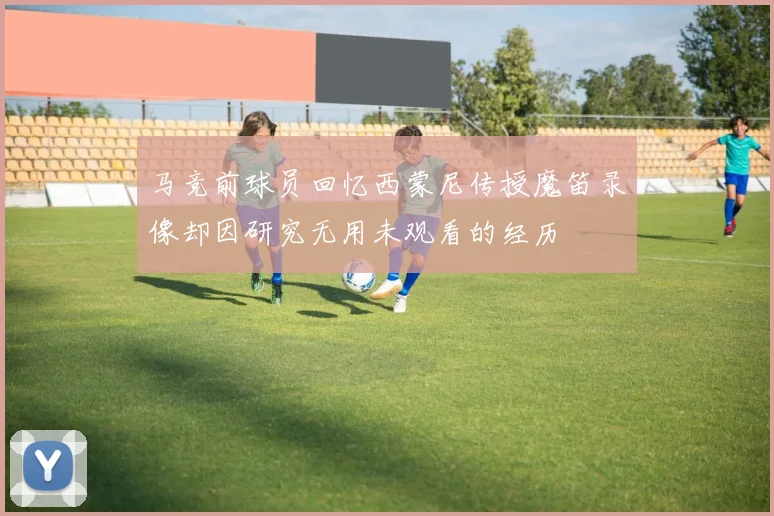 马竞前球员回忆西蒙尼传授魔笛录像却因研究无用未观看的经历