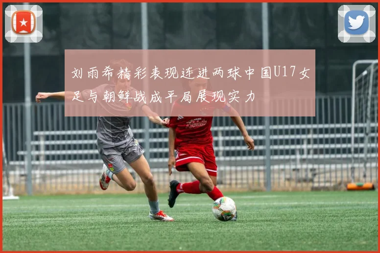 刘雨希精彩表现连进两球中国U17女足与朝鲜战成平局展现实力