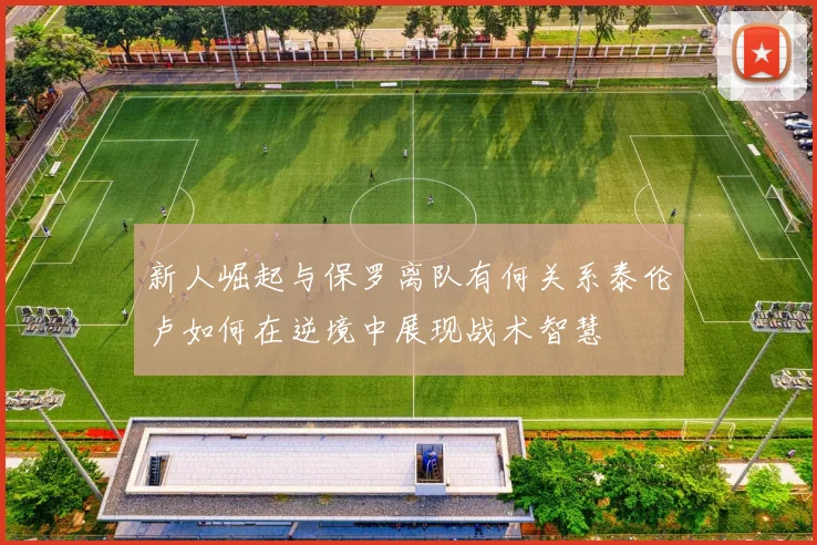 新人崛起与保罗离队有何关系泰伦卢如何在逆境中展现战术智慧