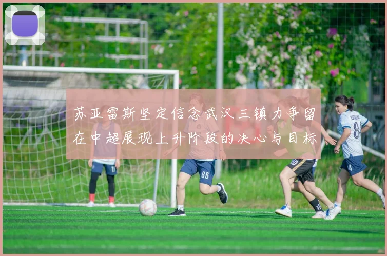 苏亚雷斯坚定信念武汉三镇力争留在中超展现上升阶段的决心与目标