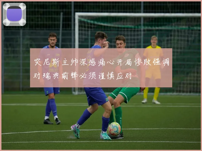 突尼斯主帅深感痛心开局惨败强调对瑞典前锋必须谨慎应对