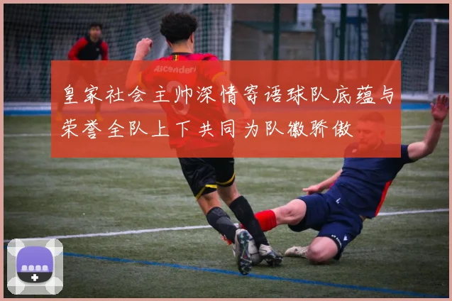 皇家社会主帅深情寄语球队底蕴与荣誉全队上下共同为队徽骄傲