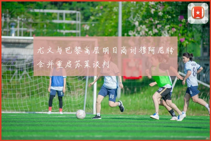 尤文与巴黎高层明日商讨穆阿尼转会并重启苏莱谈判