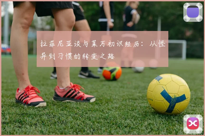 拉菲尼亚谈与莱万初识经历：从怪异到习惯的转变之路