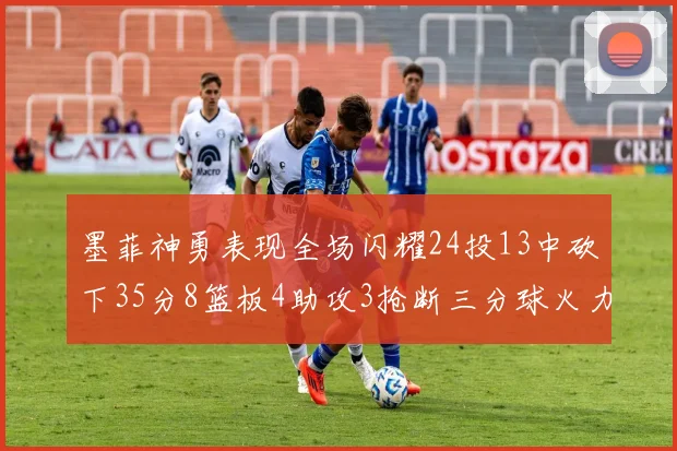 墨菲神勇表现全场闪耀24投13中砍下35分8篮板4助攻3抢断三分球火力全开