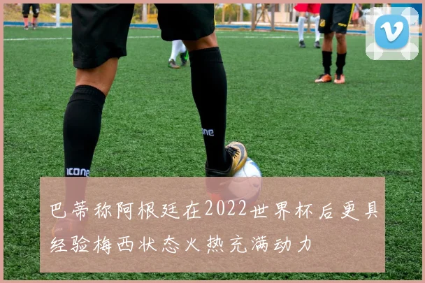 巴蒂称阿根廷在2022世界杯后更具经验梅西状态火热充满动力