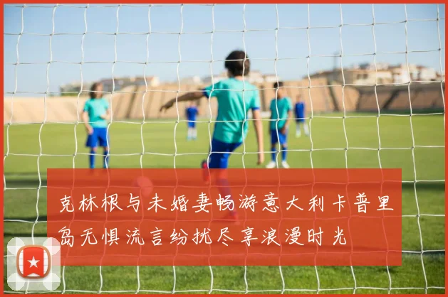 克林根与未婚妻畅游意大利卡普里岛无惧流言纷扰尽享浪漫时光