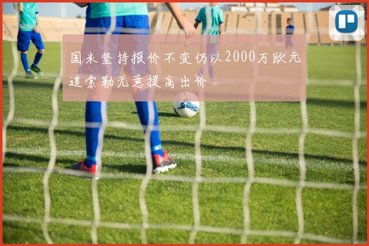 国米坚持报价不变仍以2000万欧元追索勒无意提高出价