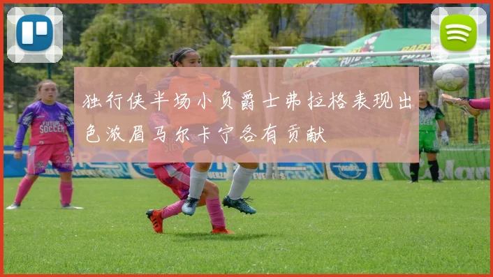 独行侠半场小负爵士弗拉格表现出色浓眉马尔卡宁各有贡献