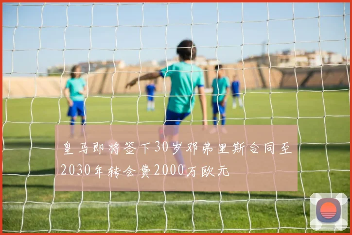 皇马即将签下30岁邓弗里斯合同至2030年转会费2000万欧元
