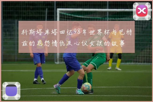 科斯塔库塔回忆98年世界杯与巴特兹的恩怨情仇及心仪女孩的故事