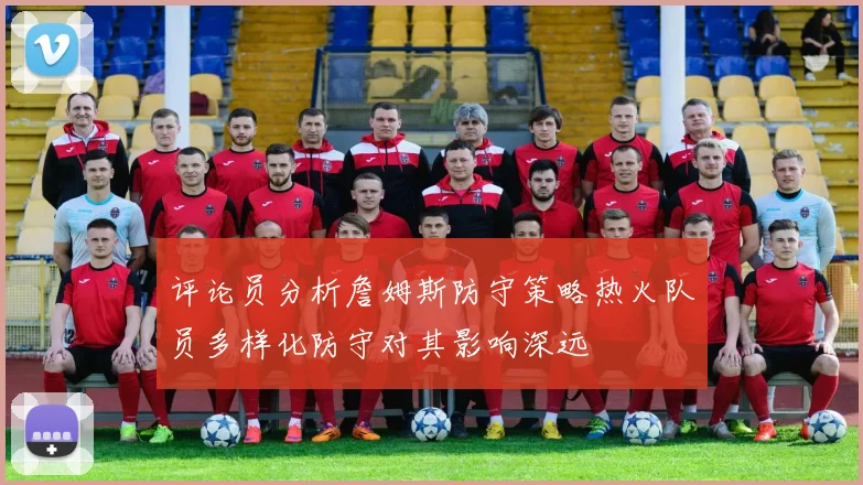 评论员分析詹姆斯防守策略热火队员多样化防守对其影响深远